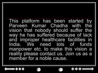 This platform has been started by
Parveen Kumar Chadha with the
vision that nobody should suffer the
way he has suffered because of lack
and improper healthcare facilities in
India. We need lots of funds
manpower etc. to make this vision a
reality please contact us. Join us as a
member for a noble cause.
 