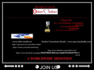 011-25464531,011-41425180,011-
66217387
+91-9818308353+,91-
9818569476
othermotherindia@gmail.com
www.other-mother.in
https://www.facebook.com/pages/Other-Mother-Nursing-Crusade/224235031114989?
ref=hl
http://www.linkedin.com/profile/view?
id=326103341&trk=nav_responsive_tab_profile
https://twitter.com/othermotherind
i
https://cparveen.wix.com/other-mother
A WORLDWIDE MISSITION
Contact Us:-
JOIN US
Saxbee Consultants Details :-www.parveenchadha.com
Brought to you by
 