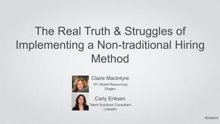 The Real Truth & Struggles of 
Implementing a Non-traditional Hiring 
Method 
Claire MacIntyre 
VP, Global Resourcing 
Diageo 
Carly Eriksen 
Talent Solutions Consultant 
LinkedIn 
#intalent 
 