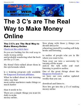February 2nd, 2013                                                   Published by: Miked




The 3 C’s are The Real
Way to Make Money
Online
The 3 C’s are The Real Way to            Now along with those 3 things you
Make Money Online                        should always be
                                         educating yourself by reading self-help
Check out the article here
                                         books and listening
So you are looking for the real way to
make money online                     to audios of people who are in life
and probably wondering what the heck  where you want to be.
are the 3 C’s are.
                                      Turn your car into a university by
                                      turning off the music
My friend Chris talked about them in
                                      and/or the talk radio and start
the 15k formula which
                                      listening to positive audios.
is a training program only available One of the great things about the
for Empower Network affiliates.       Empower Network is
                                      we have our own audios updated
What he talked about in that training weekly that you can
video was that
most online marketers make things so
                                      download and listen to.
much harder
                                      Now lets get into the 3 C’s of making
than it needs to be.                  money online
There are 3 simple things you must do
daily to make
money online.


                                                                                      1
 
