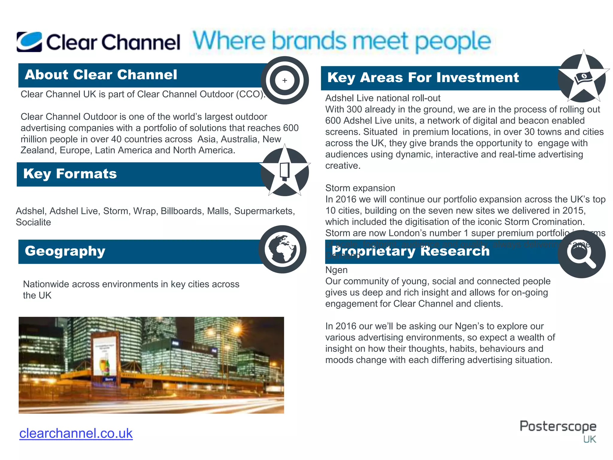 Nationwide across environments in key cities across
the UK
Ngen
Our community of young, social and connected people
gives us deep and rich insight and allows for on-going
engagement for Clear Channel and clients.
In 2016 our we’ll be asking our Ngen’s to explore our
various advertising environments, so expect a wealth of
insight on how their thoughts, habits, behaviours and
moods change with each differing advertising situation.
.
.
About Clear Channel Key Areas For Investment
Key Formats
Geography Proprietary Research
+
clearchannel.co.uk
Clear Channel UK is part of Clear Channel Outdoor (CCO).
Clear Channel Outdoor is one of the world’s largest outdoor
advertising companies with a portfolio of solutions that reaches 600
million people in over 40 countries across Asia, Australia, New
Zealand, Europe, Latin America and North America.
Adshel, Adshel Live, Storm, Wrap, Billboards, Malls, Supermarkets,
Socialite
Adshel Live national roll-out
With 300 already in the ground, we are in the process of rolling out
600 Adshel Live units, a network of digital and beacon enabled
screens. Situated in premium locations, in over 30 towns and cities
across the UK, they give brands the opportunity to engage with
audiences using dynamic, interactive and real-time advertising
creative.
Storm expansion
In 2016 we will continue our portfolio expansion across the UK’s top
10 cities, building on the seven new sites we delivered in 2015,
which included the digitisation of the iconic Storm Cromination.
Storm are now London’s number 1 super premium portfolio in terms
of scale, footprint, audience and quality, always delivering Fame on
Demand.
 