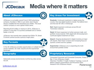 In the UK JCDecaux provides opportunities on multiple formats
across roadside, rail, retail, airports and the experiential
landscape.
Nationwide across environments in all the key cities across
the UK.
Roadside: Continued investment in digital across the
country. Key new digital locations include The Salford Arch
and first ever 84” D6’s in Edinburgh.
Rail: Digital expansion continues across D6 and
Transvision networks
Retail: M-Vision expansion to further premium malls, and
portfolio moves towards 100% digital with D6 development.
Continued digital investment at Tesco
Airport: Ongoing development in digital inventory at major
UK airports. New iVision screens and increasing focus on
dynamic content and live updates
Experiential: JCDecaux Live is expanding the multi-
environment portfolio further
Connected Commuter and Connected Consumer, Power of
Big ‘3’ from JCDecaux Insight.
‘Business Traveller 2’ Insight, Audience Typology, Luxury &
Motors category presentations and Perceived Value
Research from JCDecaux Airport.
JCDecaux is a privately owned French OOH advertising
company, founded in 1964 in Lyon when Jean-Claude
Decaux installed the first advertising bus shelter. This local
outdoor company is now a global media owner.
Reporting €2.813 billion in revenue in 2014, JCDecaux is
present in more than 70 countries worldwide and is market-
leader in the UK.
JCDecaux has recently been awarded the £500m TfL Street
Furniture contract across a period of eight years.
jcdecaux.co.uk
About JCDecaux Key Areas For Investment
Key Formats
Geography Proprietary Research
+
Media where it matters
 