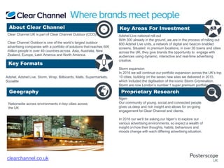Nationwide across environments in key cities across
the UK
Ngen
Our community of young, social and connected people
gives us deep and rich insight and allows for on-going
engagement for Clear Channel and clients.
In 2016 our we’ll be asking our Ngen’s to explore our
various advertising environments, so expect a wealth of
insight on how their thoughts, habits, behaviours and
moods change with each differing advertising situation.
.
.
About Clear Channel Key Areas For Investment
Key Formats
Geography Proprietary Research
+
clearchannel.co.uk
Clear Channel UK is part of Clear Channel Outdoor (CCO).
Clear Channel Outdoor is one of the world’s largest outdoor
advertising companies with a portfolio of solutions that reaches 600
million people in over 40 countries across Asia, Australia, New
Zealand, Europe, Latin America and North America.
Adshel, Adshel Live, Storm, Wrap, Billboards, Malls, Supermarkets,
Socialite
Adshel Live national roll-out
With 300 already in the ground, we are in the process of rolling out
600 Adshel Live units, a network of digital and beacon enabled
screens. Situated in premium locations, in over 30 towns and cities
across the UK, they give brands the opportunity to engage with
audiences using dynamic, interactive and real-time advertising
creative.
Storm expansion
In 2016 we will continue our portfolio expansion across the UK’s top
10 cities, building on the seven new sites we delivered in 2015,
which included the digitisation of the iconic Storm Cromination.
Storm are now London’s number 1 super premium portfolio in terms
of scale, footprint, audience and quality, always delivering Fame on
Demand.
 
