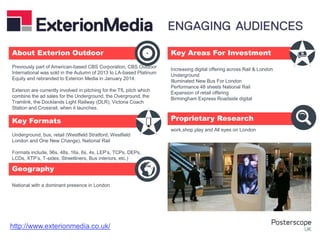 Underground, bus, retail (Westfield Stratford, Westfield
London and One New Change), National Rail
Formats include, 96s, 48s, 16s, 6s, 4s, LEP’s, TCPs, DEPs,
LCDs, XTP’s, T-sides, Streetliners, Bus interiors, etc.)
National with a dominant presence in London
Increasing digital offering across Rail & London
Underground
Illuminated New Bus For London
Performance 48 sheets National Rail
Expansion of retail offering
Birmingham Express Roadside digital
work.shop.play and All eyes on London
Previously part of American-based CBS Corporation, CBS Outdoor
International was sold in the Autumn of 2013 to LA-based Platinum
Equity and rebranded to Exterion Media in January 2014.
Exterion are currently involved in pitching for the TfL pitch which
combine the ad sales for the Underground, the Overground, the
Tramlink, the Docklands Light Railway (DLR), Victoria Coach
Station and Crossrail, when it launches.
About Exterion Outdoor Key Areas For Investment
Key Formats
Geography
Proprietary Research
+
http://www.exterionmedia.co.uk/
 