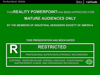 The Real World:  DESIGN THISREALITY POWERPOINTHAS BEEN APPROVED FOR MATURE AUDIENCES ONLY  BY THE MEMBERS OF INDUSTRIAL DESIGNERS SOCIETY OF AMERICA R  THIS PRESENTATION HAS BEEN RATED RESTRICTED PROFESSIONAL SUPERVISION STRONGLY RECOMENDED CONTAINS:  WEIRD BEHAVIOR, STRONG LANGUAGE, OVERTHINKING, INAPPROPRIATE HUMOR, AND DISPARAGING REFERENCES 1 