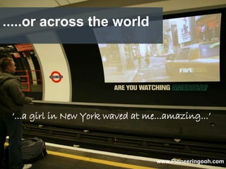 .....or across the world




 ‘...a girl in New York waved at me...amazing...’



                                   www.Pioneeringooh.com
 