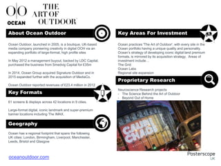 61 screens & displays across 42 locations in 9 cities.
Large-format digital, iconic landmark and super-premium
banner locations including The IMAX.
Ocean has a regional footprint that spans the following
UK cities: London, Birmingham, Liverpool, Manchester,
Leeds, Bristol and Glasgow
, , , , , and .
Ocean practices 'The Art of Outdoor', with every site in the
Ocean portfolio having a unique quality and personality.
Ocean’s strategy of developing iconic digital land premium
formats, is mirrored by its acquisition strategy. Areas of
investment include…
The Grid
Ocean Labs
Regional site expansion
Neuroscience Research projects
- The Science Behind the Art of Outdoor
- Beyond Out of Home
Ocean Outdoor, launched in 2005, is a boutique, UK-based
media company pioneering creativity in digital OOH via an
expanding portfolio of large-format, high profile sites
In May 2012 a management buyout, backed by LDC Capital,
purchased the business from Smedvig Capital for £35m
In 2014, Ocean Group acquired Signature Outdoor and in
2015 expanded further with the acquisition of MediaCo.
Ocean Outdoor reported revenues of £23.4 million in 2012
About Ocean Outdoor Key Areas For Investment
Key Formats
Geography
Proprietary Research
+
oceanoutdoor.com
 