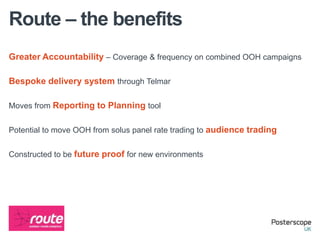 Route – the benefits
Greater Accountability – Coverage & frequency on combined OOH campaigns

Bespoke delivery system through Telmar

Moves from Reporting to Planning tool


Potential to move OOH from solus panel rate trading to audience trading


Constructed to be future proof for new environments
 