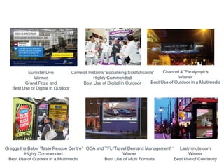 Eurostar Live
Winner
Grand Prize and
Best Use of Digital in Outdoor
Camelot Instants 'Socialising Scratchcards'
Highly Commended
Best Use of Digital in Outdoor
Channel 4 'Paralympics
Winner
Best Use of Outdoor in a Multimedia
Greggs the Baker 'Taste Rescue Centre„
Highly Commended
Best Use of Outdoor in a Multimedia
ODA and TFL 'Travel Demand Management' „
Winner
Best Use of Multi Formats
Lastminute.com
Winner
Best Use of Continuity
 