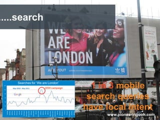 .....search




      Searches for „We are London‟
                        OOH campaign               1 in 3 mobile
                                                  search queries
                                                 have local intent
  Clients Name                  Accreditations        www.pioneeringooh.com
 