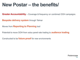 New Postar – the benefits/
Greater Accountability – Coverage & frequency on combined OOH campaigns

Bespoke delivery system through Telmar

Moves from Reporting to Planning tool


Potential to move OOH from solus panel rate trading to audience trading


Constructed to be future proof for new environments
 