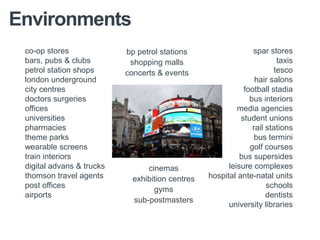Environments
 co-op stores              bp petrol stations                   spar stores
 bars, pubs & clubs         shopping malls                              taxis
 petrol station shops      concerts & events                           tesco
 london underground                                              hair salons
 city centres                                                football stadia
 doctors surgeries                                             bus interiors
 offices                                                   media agencies
 universities                                               student unions
 pharmacies                                                     rail stations
 theme parks                                                     bus termini
 wearable screens                                              golf courses
 train interiors                                            bus supersides
 digital advans & trucks         cinemas                leisure complexes
 thomson travel agents       exhibition centres   hospital ante-natal units
 post offices                                                        schools
                                   gyms
 airports                                                            dentists
                             sub-postmasters
                                                        university libraries
 