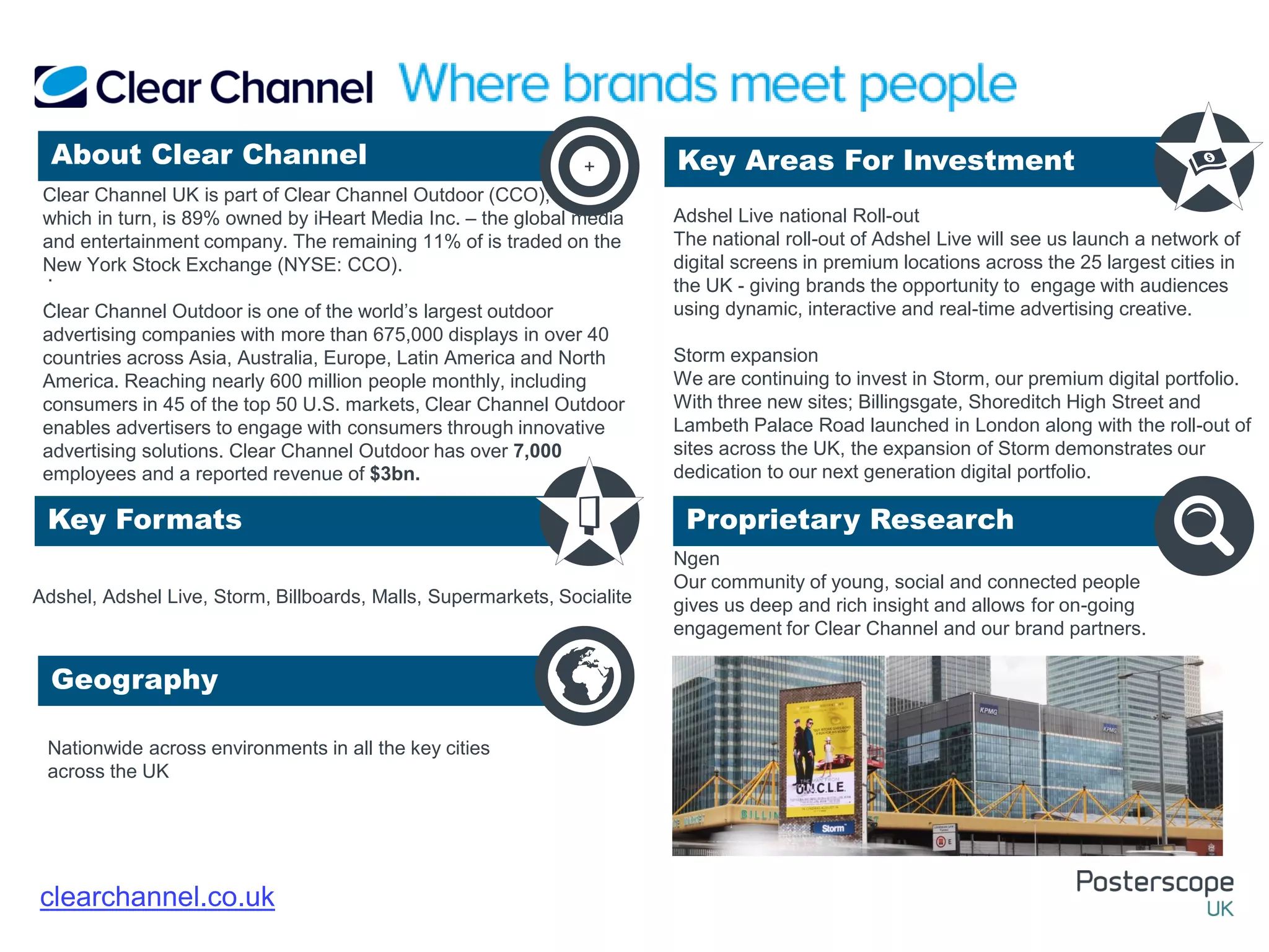 Nationwide across environments in all the key cities
across the UK
Ngen
Our community of young, social and connected people
gives us deep and rich insight and allows for on-going
engagement for Clear Channel and our brand partners.
.
.
About Clear Channel Key Areas For Investment
Key Formats
Geography
Proprietary Research
+
clearchannel.co.uk
Clear Channel UK is part of Clear Channel Outdoor (CCO),
which in turn, is 89% owned by iHeart Media Inc. – the global media
and entertainment company. The remaining 11% of is traded on the
New York Stock Exchange (NYSE: CCO).
Clear Channel Outdoor is one of the world’s largest outdoor
advertising companies with more than 675,000 displays in over 40
countries across Asia, Australia, Europe, Latin America and North
America. Reaching nearly 600 million people monthly, including
consumers in 45 of the top 50 U.S. markets, Clear Channel Outdoor
enables advertisers to engage with consumers through innovative
advertising solutions. Clear Channel Outdoor has over 7,000
employees and a reported revenue of $3bn.
Adshel, Adshel Live, Storm, Billboards, Malls, Supermarkets, Socialite
Adshel Live national Roll-out
The national roll-out of Adshel Live will see us launch a network of
digital screens in premium locations across the 25 largest cities in
the UK - giving brands the opportunity to engage with audiences
using dynamic, interactive and real-time advertising creative.
Storm expansion
We are continuing to invest in Storm, our premium digital portfolio.
With three new sites; Billingsgate, Shoreditch High Street and
Lambeth Palace Road launched in London along with the roll-out of
sites across the UK, the expansion of Storm demonstrates our
dedication to our next generation digital portfolio.
 
