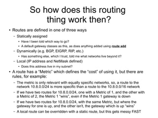 So how does this routing
                      thing work then?
●   Routes are defined in one of three ways
    –   Statically assigned
        ●   Have I been told which way to go?
        ●   A default gateway classes as this, as does anything added using route add
    –   Dynamically (e.g. BGP, EIGRP, RIP, etc.)
        ●   Has something else, which I trust, told me what networks live beyond it?
    –   Local (IP address and NetMask defined)
        ●   Does this address live in my subnet?
●   A route has a “Metric” which defines the “cost” of using it, but there are
    rules, for example:
    –   The metric is only relevant with equally specific networks, so, a route to the
        network 10.8.0.0/24 is more specific than a route to the 10.8.0.0/16 network
    –   If we have two routes for 10.8.0.0/24, one with a Metric of 1, and the other with
        a Metric of 2, the Metric 1 “wins”, even if the Metric 1 gateway is down
    –   If we have two routes for 10.8.0.0/24, with the same Metric, but where the
        gateway for one is up, and the other isn't, the gateway which is up “wins”
    –   A local route can be overridden with a static route, but this gets messy FAST
 