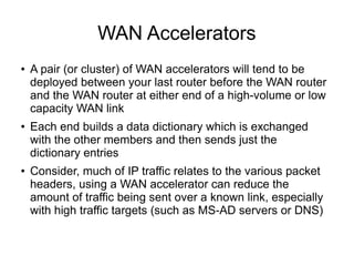 WAN Accelerators
●   A pair (or cluster) of WAN accelerators will tend to be
    deployed between your last router before the WAN router
    and the WAN router at either end of a high-volume or low
    capacity WAN link
●   Each end builds a data dictionary which is exchanged
    with the other members and then sends just the
    dictionary entries
●   Consider, much of IP traffic relates to the various packet
    headers, using a WAN accelerator can reduce the
    amount of traffic being sent over a known link, especially
    with high traffic targets (such as MS-AD servers or DNS)
 