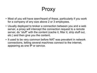 Proxy
●   Most of you will have seen/heard of these, particularly if you work
    for a company of any size above 2 or 3 employees.
●   Usually deployed to broker a connection between you and a web
    server, a proxy will intercept the connection request to a remote
    server, do “stuff” with the content (cache it, filter it, strip stuff out,
    etc.) and then give you the content.
●   It used to be very common before NAT was prevalent in network
    connections, letting several machines connect to the internet,
    appearing as one IP or service.
 