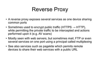 Reverse Proxy
●
    A reverse proxy exposes several services as one device sharing
    common ports
●   Sometimes used to encrypt public traffic (HTTPS → HTTP),
    while permitting the private traffic to be intercepted and actions
    performed upon it (e.g. AV scans)
●
    Mostly seen with web servers, but sometimes mail, FTP or even
    several services on one port using a principal called multiplexing
●   See also services such as pagekite which permits remote
    devices to share their web services with a public URL
 