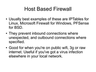 Host Based Firewall
●   Usually best examples of these are IPTables for
    Linux, Microsoft Firewall for Windows, PFSense
    for BSD.
●   They prevent inbound connections where
    unexpected, and outbound connections where
    specified.
●   Good for when you're on public wifi, 3g or raw
    internet. Useful if you've got a virus infection
    elsewhere in your local network.
 