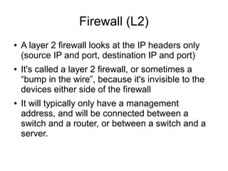 Firewall (L2)
●   A layer 2 firewall looks at the IP headers only
    (source IP and port, destination IP and port)
●   It's called a layer 2 firewall, or sometimes a
    “bump in the wire”, because it's invisible to the
    devices either side of the firewall
●   It will typically only have a management
    address, and will be connected between a
    switch and a router, or between a switch and a
    server.
 