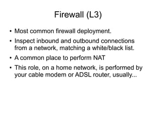 Firewall (L3)
●   Most common firewall deployment.
●   Inspect inbound and outbound connections
    from a network, matching a white/black list.
●   A common place to perform NAT
●   This role, on a home network, is performed by
    your cable modem or ADSL router, usually...
 