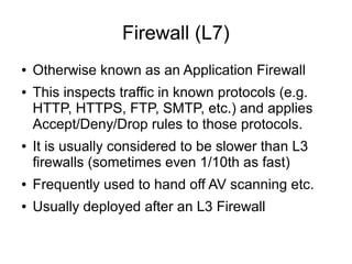 Firewall (L7)
●   Otherwise known as an Application Firewall
●   This inspects traffic in known protocols (e.g.
    HTTP, HTTPS, FTP, SMTP, etc.) and applies
    Accept/Deny/Drop rules to those protocols.
●   It is usually considered to be slower than L3
    firewalls (sometimes even 1/10th as fast)
●   Frequently used to hand off AV scanning etc.
●   Usually deployed after an L3 Firewall
 
