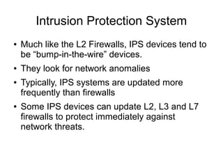 Intrusion Protection System
●   Much like the L2 Firewalls, IPS devices tend to
    be “bump-in-the-wire” devices.
●   They look for network anomalies
●   Typically, IPS systems are updated more
    frequently than firewalls
●   Some IPS devices can update L2, L3 and L7
    firewalls to protect immediately against
    network threats.
 