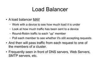 Load Balancer
●   A load balancer MAY
    –   Work with a device to see how much load it is under
    –   Look at how much traffic has been sent to a device
    –   Round-Robin traffic to each “up” member
    –   Poll each member to see whether it's still accepting requests
●   And then will pass traffic from each request to one of
    the members of a cluster.
●   Frequently seen in front of DNS servers, Web Servers,
    SMTP servers, etc.
 