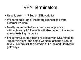 VPN Terminators
●   Usually seen in IPSec or SSL varieties
●   Will terminate lots of incoming connections from
    external workers
●   Mostly implemented as a hardware appliance,
    although many L3 firewalls will also perform the same
    role on existing hardware
●   IPSec VPNs largely being replaced with SSL VPNs for
    “Road Warriors” and home workers, although Site-To-
    Site VPNs are still the domain of IPSec and Hardware
    gateways
 