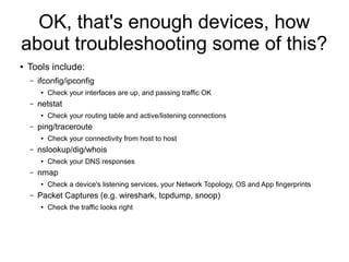 OK, that's enough devices, how
about troubleshooting some of this?
●   Tools include:
    –   ifconfig/ipconfig
         ●   Check your interfaces are up, and passing traffic OK
    –   netstat
         ●   Check your routing table and active/listening connections
    –   ping/traceroute
         ●   Check your connectivity from host to host
    –   nslookup/dig/whois
         ●   Check your DNS responses
    –   nmap
         ●   Check a device's listening services, your Network Topology, OS and App fingerprints
    –   Packet Captures (e.g. wireshark, tcpdump, snoop)
         ●   Check the traffic looks right
 