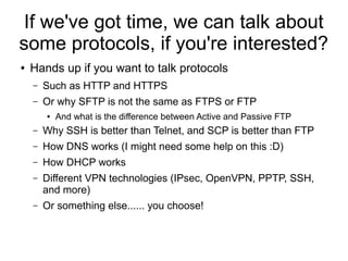 If we've got time, we can talk about
some protocols, if you're interested?
●   Hands up if you want to talk protocols
    –   Such as HTTP and HTTPS
    –   Or why SFTP is not the same as FTPS or FTP
        ●   And what is the difference between Active and Passive FTP
    –   Why SSH is better than Telnet, and SCP is better than FTP
    –   How DNS works (I might need some help on this :D)
    –   How DHCP works
    –   Different VPN technologies (IPsec, OpenVPN, PPTP, SSH,
        and more)
    –   Or something else...... you choose!
 