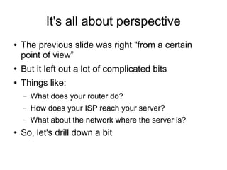 It's all about perspective
●   The previous slide was right “from a certain
    point of view”
●   But it left out a lot of complicated bits
●   Things like:
    –   What does your router do?
    –   How does your ISP reach your server?
    –   What about the network where the server is?
●   So, let's drill down a bit
 