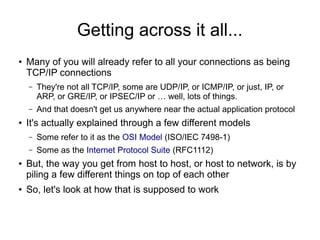 Getting across it all...
●   Many of you will already refer to all your connections as being
    TCP/IP connections
    –   They're not all TCP/IP, some are UDP/IP, or ICMP/IP, or just, IP, or
        ARP, or GRE/IP, or IPSEC/IP or … well, lots of things.
    –   And that doesn't get us anywhere near the actual application protocol
●   It's actually explained through a few different models
    –   Some refer to it as the OSI Model (ISO/IEC 7498-1)
    –   Some as the Internet Protocol Suite (RFC1112)
●   But, the way you get from host to host, or host to network, is by
    piling a few different things on top of each other
●   So, let's look at how that is supposed to work
 