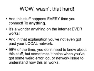 WOW, wasn't that hard!
●   And this stuff happens EVERY time you
    connect! To anything.
●   It's a wonder anything on the internet EVER
    works!
●   And in that explanation you've not even got
    past your LOCAL network.
●   99% of the time, you don't need to know about
    this stuff, but sometimes it helps when you've
    got some weird error log, or network issue to
    understand how this all works.
 