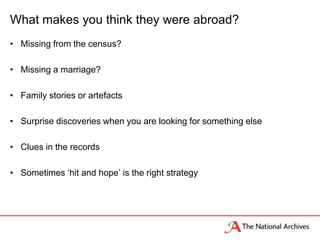 What makes you think they were abroad?
• Missing from the census?
• Missing a marriage?
• Family stories or artefacts
• Surprise discoveries when you are looking for something else
• Clues in the records
• Sometimes ‘hit and hope’ is the right strategy
 