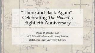 “There and Back Again”:
Celebrating The Hobbit’s
Eightieth Anniversary
David D. Oberhelman
W.P. Wood Professor of Library Service
Oklahoma State University Library
 
