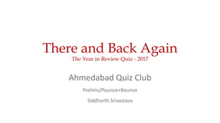 There and Back Again
The Year in Review Quiz - 2017
Ahmedabad Quiz Club
Prelims/Pounce+Bounce
Siddharth Srivastava
 