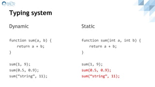 Typing system
Dynamic
function sum(a, b) {
return a + b;
}
sum(1, 9);
sum(0.5, 0.9);
sum(“string”, 11);
Static
function sum(int a, int b) {
return a + b;
}
sum(1, 9);
sum(0.5, 0.9);
sum(“string”, 11);
 
