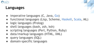 Languages
● imperative languages (C, Java, Go)
● functional languages (Lisp, Scheme, Haskell, Scala, ML)
● logic languages (Prolog)
● shell languages (bash, zsh, ksh)
● scripting languages (Perl, Python, Ruby)
● data/markup languages (HTML, XML)
● query languages (SQL)
● domain-specific languages
 