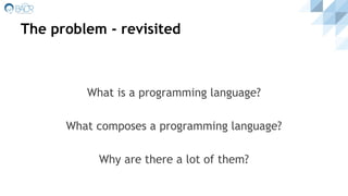 The problem - revisited
What is a programming language?
What composes a programming language?
Why are there a lot of them?
 