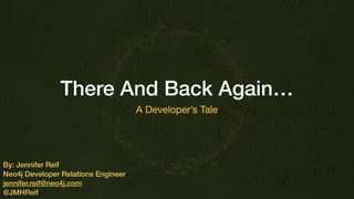 There And Back Again…
A Developer’s Tale
By: Jennifer Reif
Neo4j Developer Relations Engineer
jennifer.reif@neo4j.com
@JMHReif
 