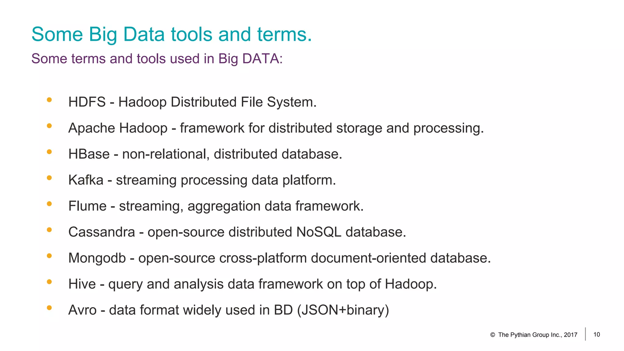 Some Big Data tools and terms.
Some terms and tools used in Big DATA:
• HDFS - Hadoop Distributed File System.
• Apache Hadoop - framework for distributed storage and processing.
• HBase - non-relational, distributed database.
• Kafka - streaming processing data platform.
• Flume - streaming, aggregation data framework.
• Cassandra - open-source distributed NoSQL database.
• Mongodb - open-source cross-platform document-oriented database.
• Hive - query and analysis data framework on top of Hadoop.
• Avro - data format widely used in BD (JSON+binary)
© The Pythian Group Inc., 2017 10
 