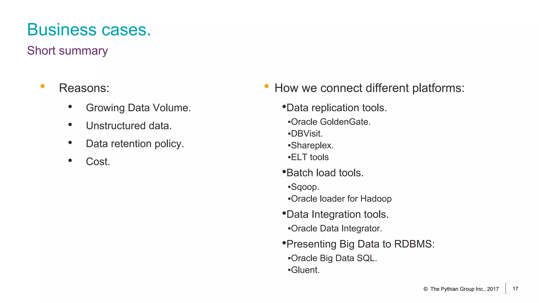 Business cases.
Short summary
• How we connect different platforms:
•Data replication tools.
▪Oracle GoldenGate.
▪DBVisit.
▪Shareplex.
▪ELT tools
•Batch load tools.
▪Sqoop.
▪Oracle loader for Hadoop
•Data Integration tools.
▪Oracle Data Integrator.
•Presenting Big Data to RDBMS:
▪Oracle Big Data SQL.
▪Gluent.
• Reasons:
• Growing Data Volume.
• Unstructured data.
• Data retention policy.
• Cost.
© The Pythian Group Inc., 2017 17
 