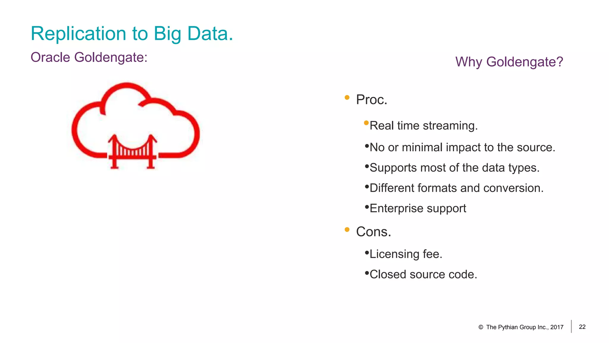 Replication to Big Data.
Oracle Goldengate:
• Proc.
•Real time streaming.
•No or minimal impact to the source.
•Supports most of the data types.
•Different formats and conversion.
•Enterprise support
• Cons.
•Licensing fee.
•Closed source code.
© The Pythian Group Inc., 2017 22
Why Goldengate?
 