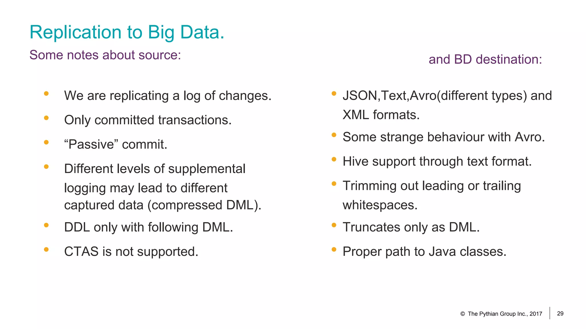 Replication to Big Data.
Some notes about source:
• JSON,Text,Avro(different types) and
XML formats.
• Some strange behaviour with Avro.
• Hive support through text format.
• Trimming out leading or trailing
whitespaces.
• Truncates only as DML.
• Proper path to Java classes.
• We are replicating a log of changes.
• Only committed transactions.
• “Passive” commit.
• Different levels of supplemental
logging may lead to different
captured data (compressed DML).
• DDL only with following DML.
• CTAS is not supported.
© The Pythian Group Inc., 2017 29
and BD destination:
 