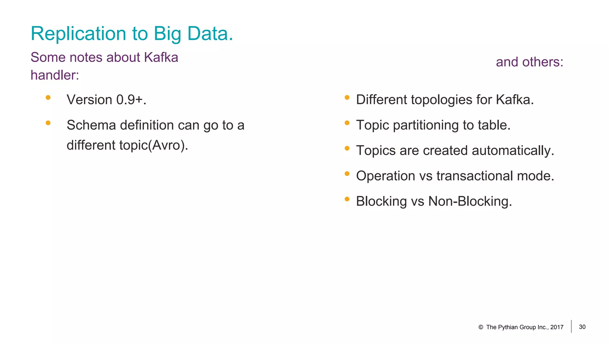 Replication to Big Data.
Some notes about Kafka
handler:
• Different topologies for Kafka.
• Topic partitioning to table.
• Topics are created automatically.
• Operation vs transactional mode.
• Blocking vs Non-Blocking.
• Version 0.9+.
• Schema definition can go to a
different topic(Avro).
© The Pythian Group Inc., 2017 30
and others:
 