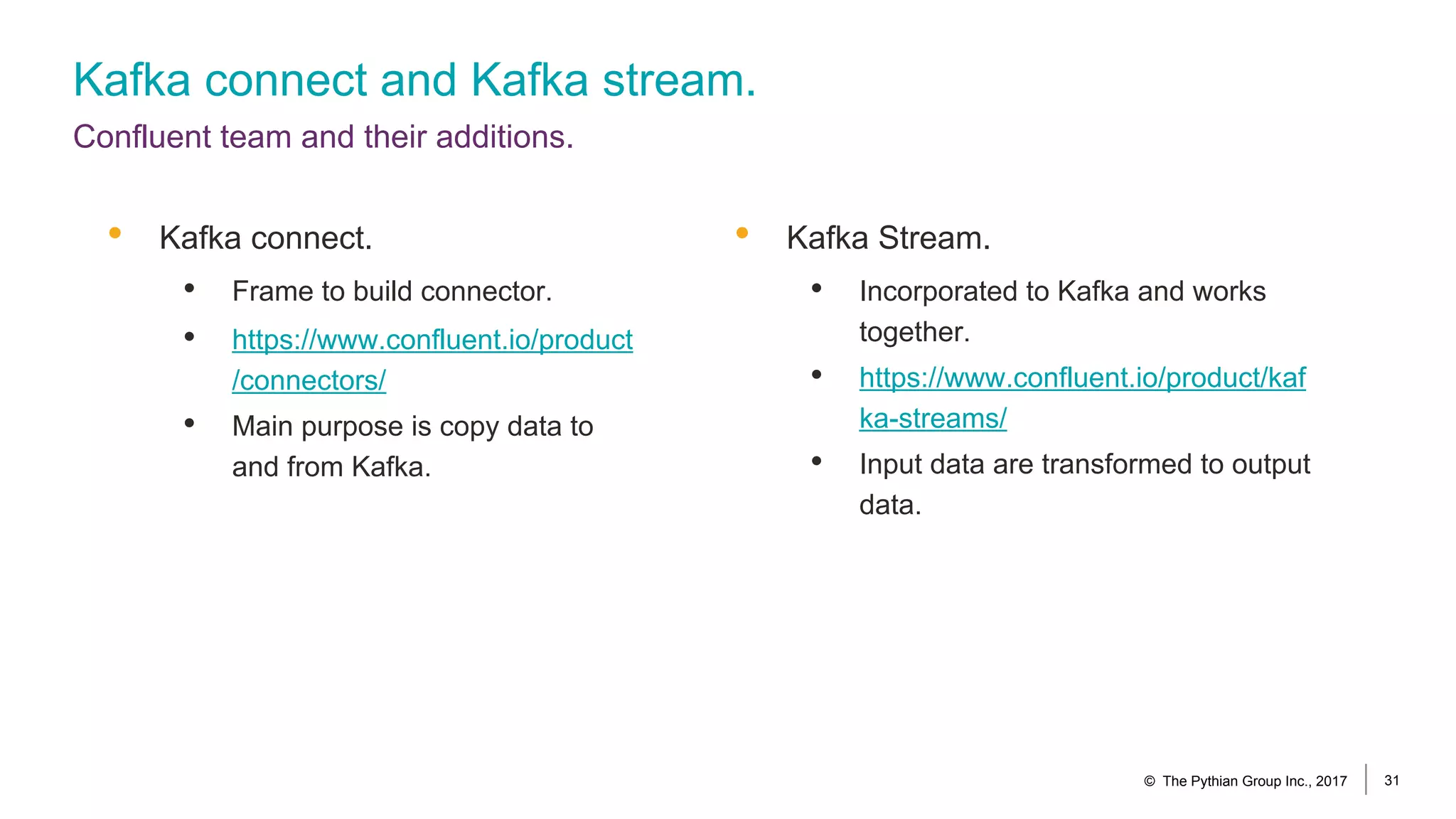 Kafka connect and Kafka stream.
Confluent team and their additions.
• Kafka connect.
• Frame to build connector.
• https://www.confluent.io/product
/connectors/
• Main purpose is copy data to
and from Kafka.
© The Pythian Group Inc., 2017 31
• Kafka Stream.
• Incorporated to Kafka and works
together.
• https://www.confluent.io/product/kaf
ka-streams/
• Input data are transformed to output
data.
 