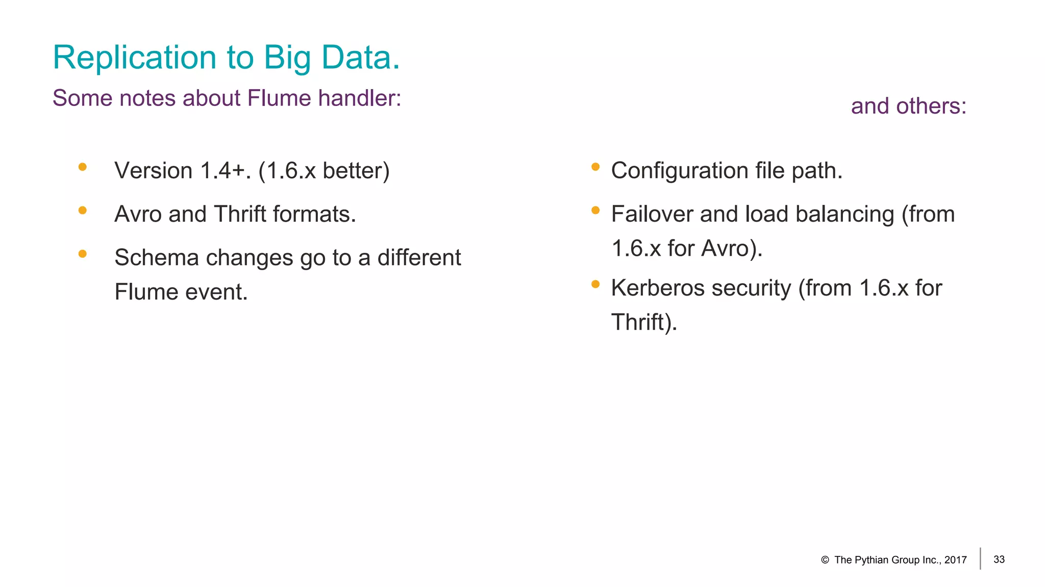 Replication to Big Data.
Some notes about Flume handler:
• Configuration file path.
• Failover and load balancing (from
1.6.x for Avro).
• Kerberos security (from 1.6.x for
Thrift).
• Version 1.4+. (1.6.x better)
• Avro and Thrift formats.
• Schema changes go to a different
Flume event.
© The Pythian Group Inc., 2017 33
and others:
 