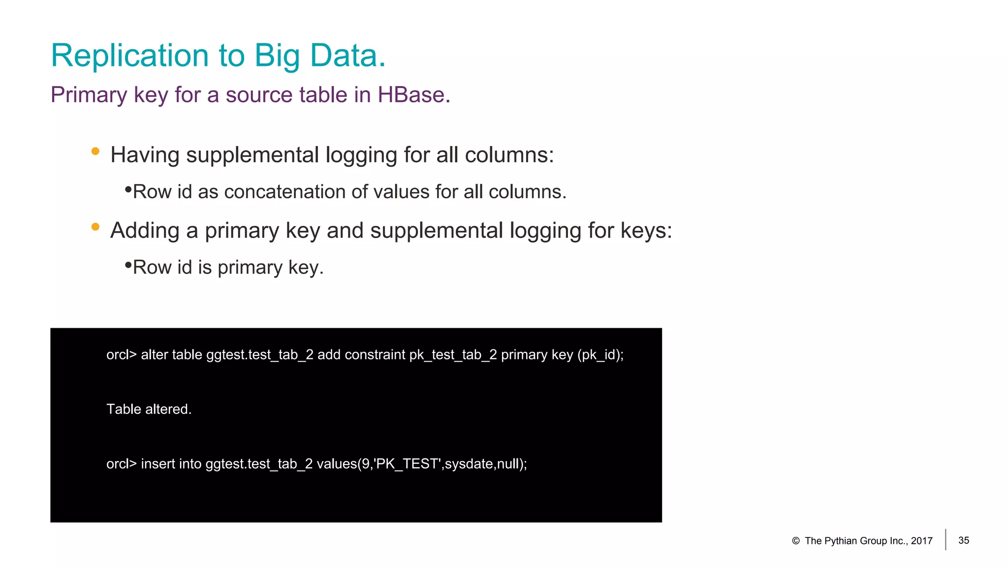 Replication to Big Data.
Primary key for a source table in HBase.
orcl> alter table ggtest.test_tab_2 add constraint pk_test_tab_2 primary key (pk_id);
Table altered.
orcl> insert into ggtest.test_tab_2 values(9,'PK_TEST',sysdate,null);
© The Pythian Group Inc., 2017 35
• Having supplemental logging for all columns:
•Row id as concatenation of values for all columns.
• Adding a primary key and supplemental logging for keys:
•Row id is primary key.
 