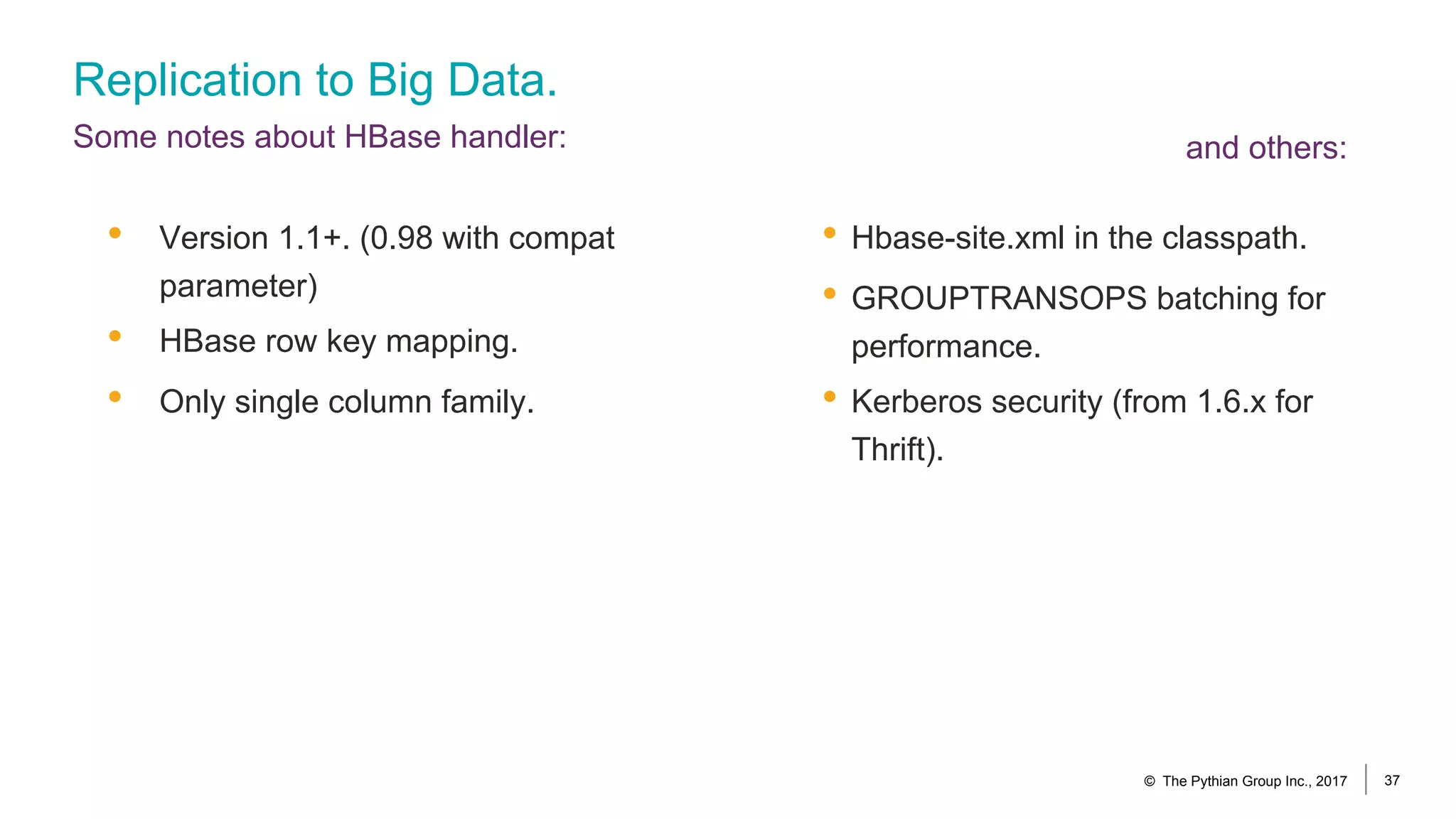 Replication to Big Data.
Some notes about HBase handler:
• Hbase-site.xml in the classpath.
• GROUPTRANSOPS batching for
performance.
• Kerberos security (from 1.6.x for
Thrift).
• Version 1.1+. (0.98 with compat
parameter)
• HBase row key mapping.
• Only single column family.
© The Pythian Group Inc., 2017 37
and others:
 