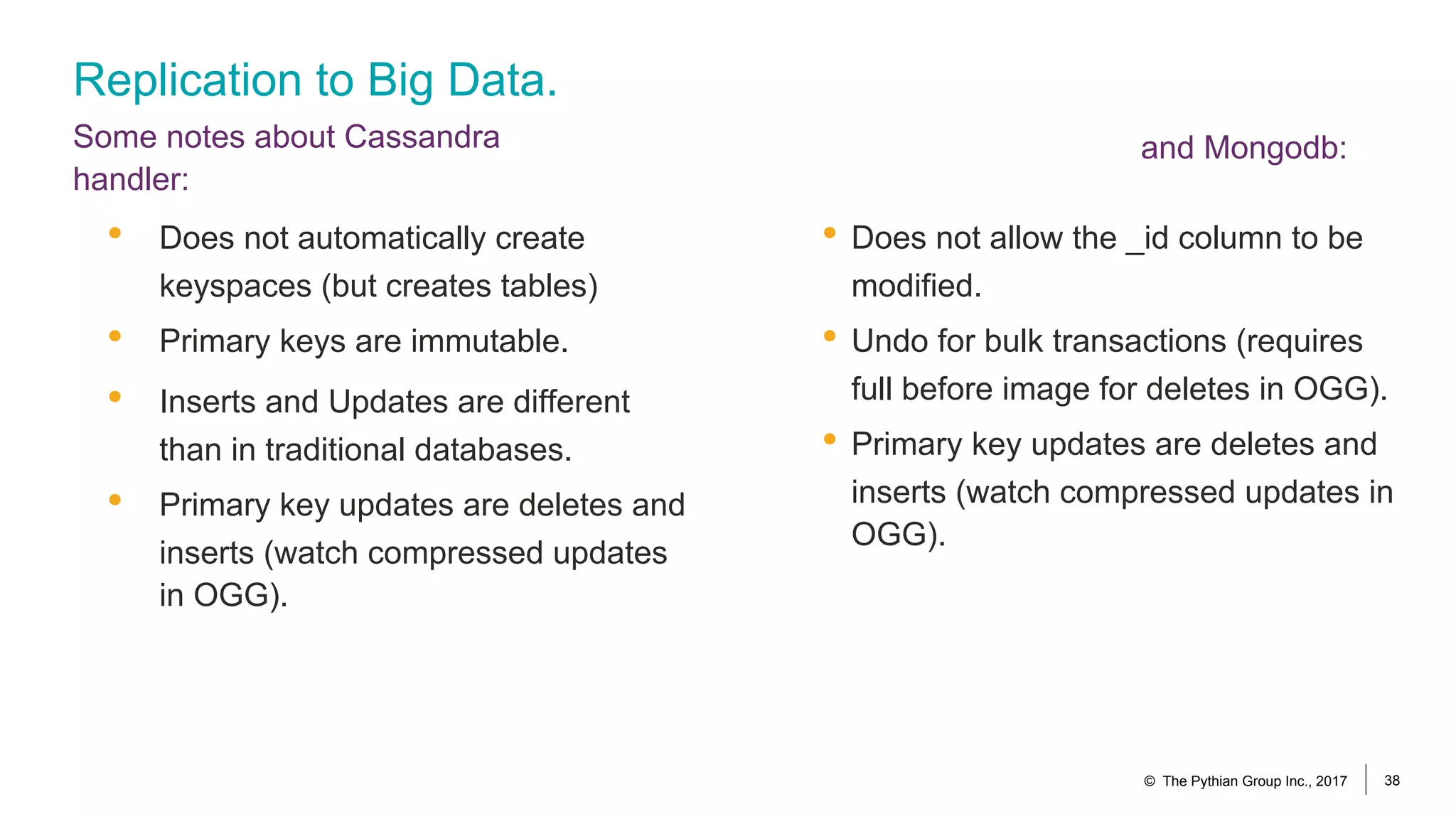 Replication to Big Data.
Some notes about Cassandra
handler:
• Does not allow the _id column to be
modified.
• Undo for bulk transactions (requires
full before image for deletes in OGG).
• Primary key updates are deletes and
inserts (watch compressed updates in
OGG).
• Does not automatically create
keyspaces (but creates tables)
• Primary keys are immutable.
• Inserts and Updates are different
than in traditional databases.
• Primary key updates are deletes and
inserts (watch compressed updates
in OGG).
© The Pythian Group Inc., 2017 38
and Mongodb:
 